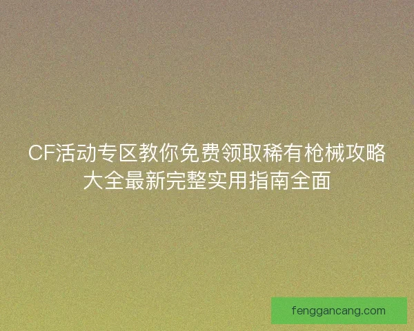 CF活动专区教你免费领取稀有枪械攻略大全最新完整实用指南全面