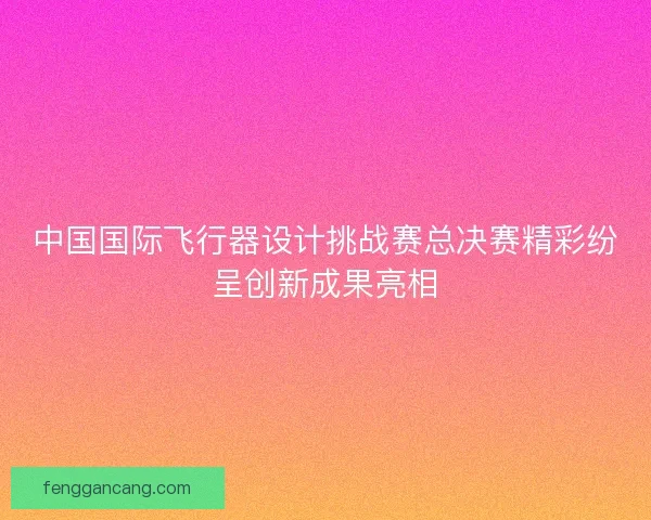 中国国际飞行器设计挑战赛总决赛精彩纷呈创新成果亮相