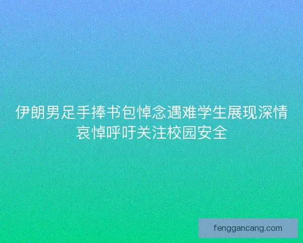 伊朗男足手捧书包悼念遇难学生展现深情哀悼呼吁关注校园安全