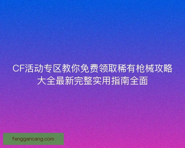 CF活动专区教你免费领取稀有枪械攻略大全最新完整实用指南全面