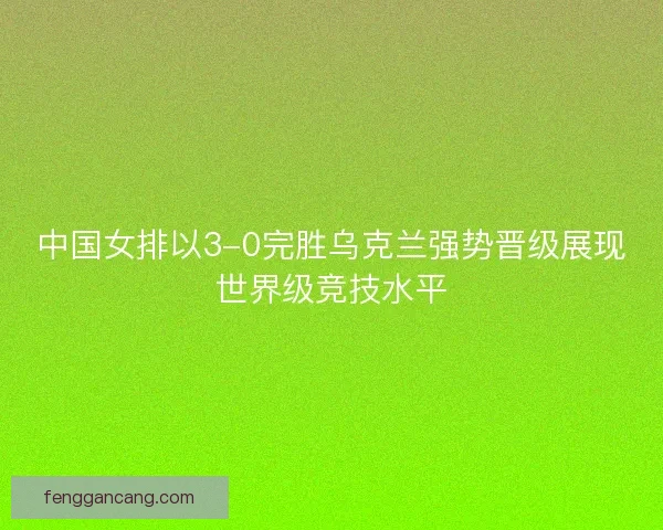 中国女排以3-0完胜乌克兰强势晋级展现世界级竞技水平