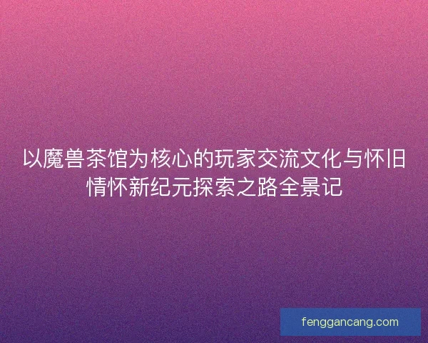 以魔兽茶馆为核心的玩家交流文化与怀旧情怀新纪元探索之路全景记