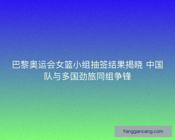 巴黎奥运会女篮小组抽签结果揭晓 中国队与多国劲旅同组争锋