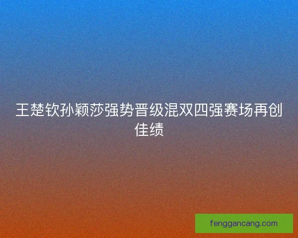 王楚钦孙颖莎强势晋级混双四强赛场再创佳绩