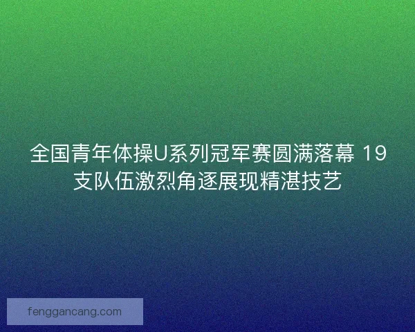 全国青年体操U系列冠军赛圆满落幕 19支队伍激烈角逐展现精湛技艺